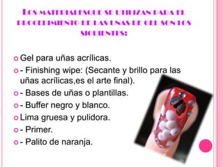 Los materialesque se utilizanpara el procedimiento de lasunas de gel son los siguientes:Gel para uñas acrílicas.- Finishingwipe: (Secante y brillo para las uñas acrílicas,es el arte final).- Bases de uñas o plantillas.- Buffer negro y blanco.Lima gruesa y pulidora.- Primer.- Palito de naranja.
