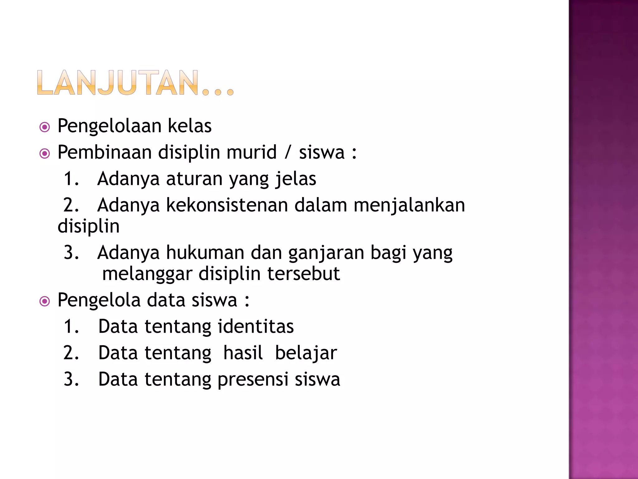  Pengelolaan kelas
 Pembinaan disiplin murid / siswa :
1. Adanya aturan yang jelas
2. Adanya kekonsistenan dalam menjalankan
disiplin
3. Adanya hukuman dan ganjaran bagi yang
melanggar disiplin tersebut
 Pengelola data siswa :
1. Data tentang identitas
2. Data tentang hasil belajar
3. Data tentang presensi siswa
 