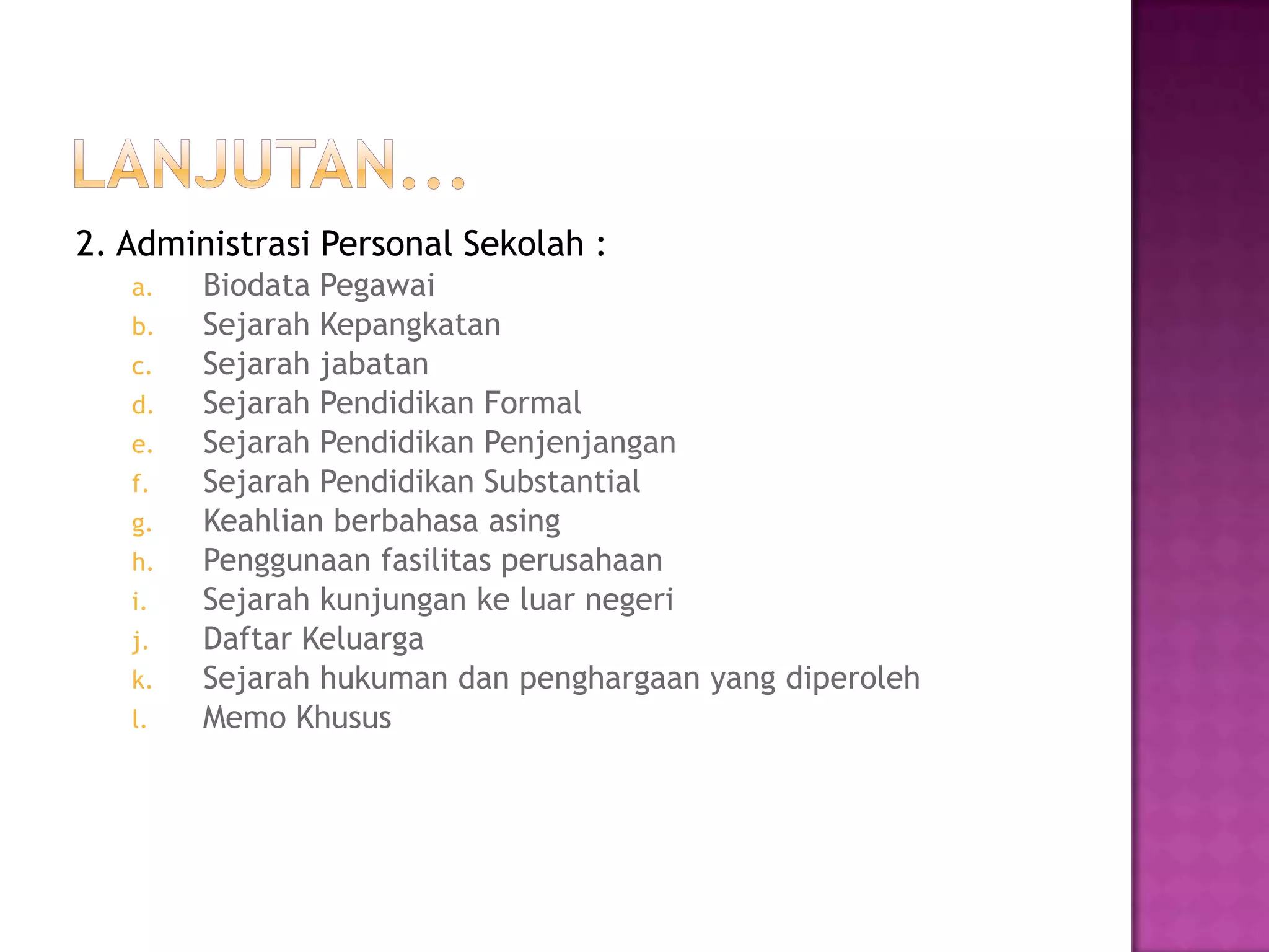 2. Administrasi Personal Sekolah :
a. Biodata Pegawai
b. Sejarah Kepangkatan
c. Sejarah jabatan
d. Sejarah Pendidikan Formal
e. Sejarah Pendidikan Penjenjangan
f. Sejarah Pendidikan Substantial
g. Keahlian berbahasa asing
h. Penggunaan fasilitas perusahaan
i. Sejarah kunjungan ke luar negeri
j. Daftar Keluarga
k. Sejarah hukuman dan penghargaan yang diperoleh
l. Memo Khusus
 