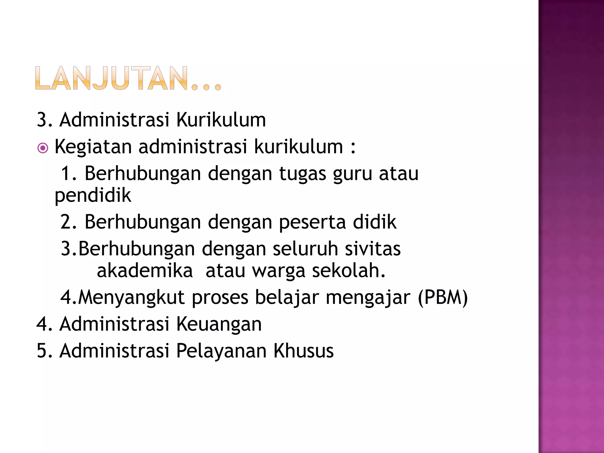 3. Administrasi Kurikulum
 Kegiatan administrasi kurikulum :
1. Berhubungan dengan tugas guru atau
pendidik
2. Berhubungan dengan peserta didik
3.Berhubungan dengan seluruh sivitas
akademika atau warga sekolah.
4.Menyangkut proses belajar mengajar (PBM)
4. Administrasi Keuangan
5. Administrasi Pelayanan Khusus
 