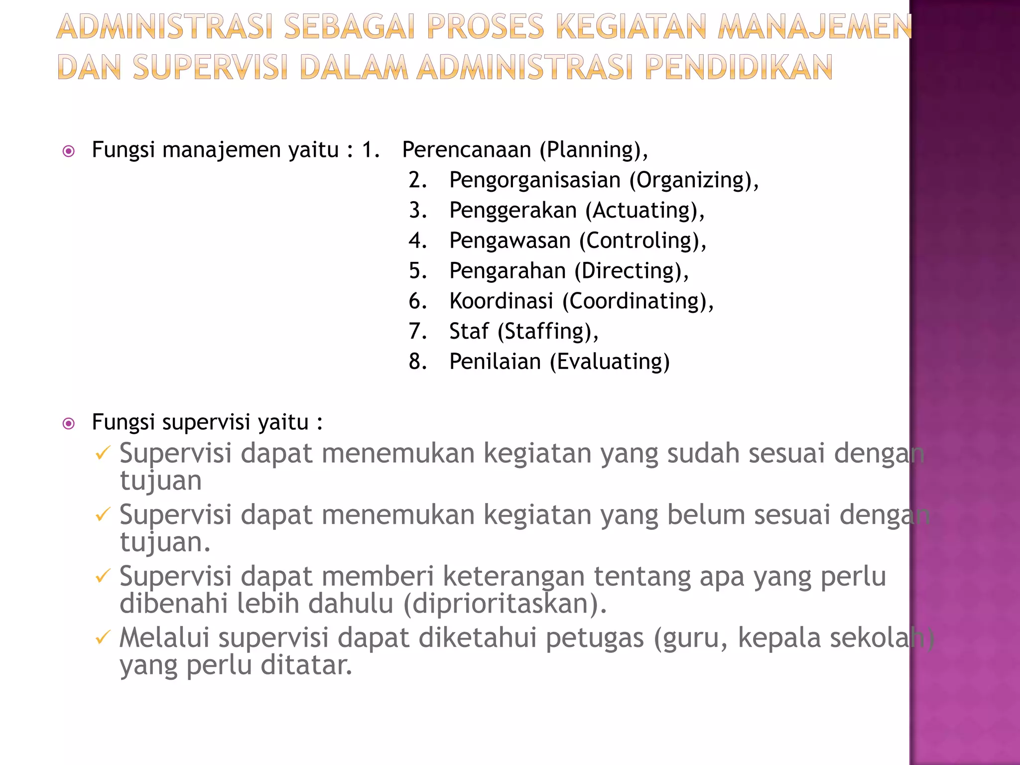  Fungsi manajemen yaitu : 1. Perencanaan (Planning),
2. Pengorganisasian (Organizing),
3. Penggerakan (Actuating),
4. Pengawasan (Controling),
5. Pengarahan (Directing),
6. Koordinasi (Coordinating),
7. Staf (Staffing),
8. Penilaian (Evaluating)
 Fungsi supervisi yaitu :
 Supervisi dapat menemukan kegiatan yang sudah sesuai dengan
tujuan
 Supervisi dapat menemukan kegiatan yang belum sesuai dengan
tujuan.
 Supervisi dapat memberi keterangan tentang apa yang perlu
dibenahi lebih dahulu (diprioritaskan).
 Melalui supervisi dapat diketahui petugas (guru, kepala sekolah)
yang perlu ditatar.
 