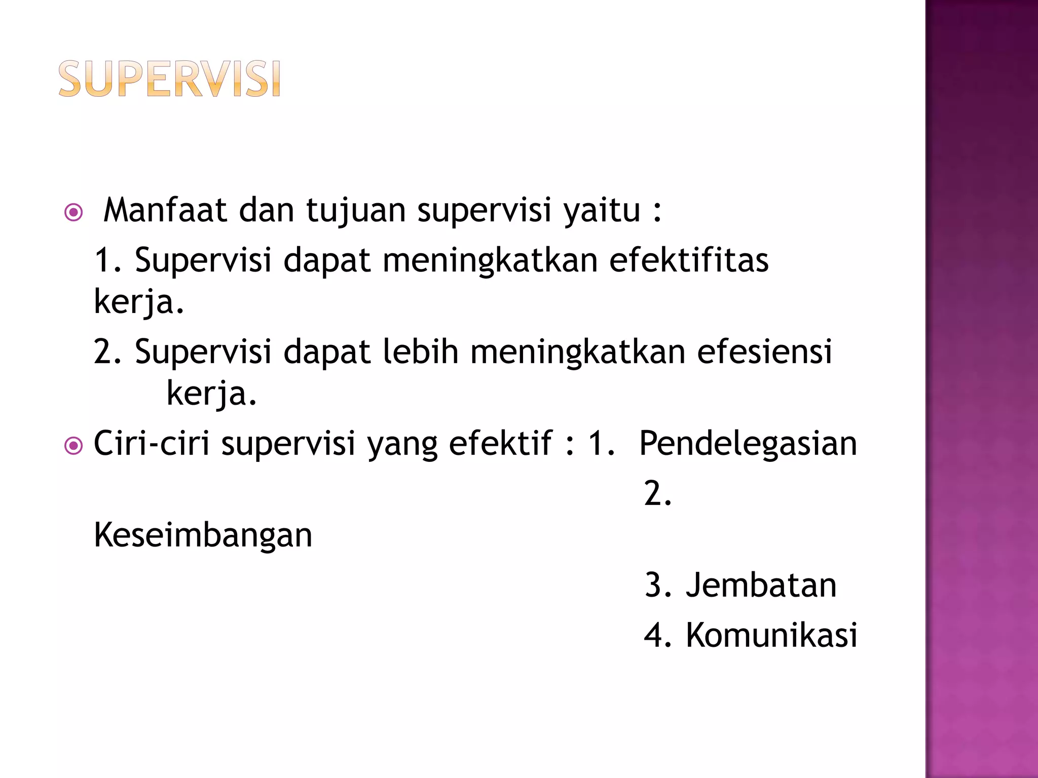  Manfaat dan tujuan supervisi yaitu :
1. Supervisi dapat meningkatkan efektifitas
kerja.
2. Supervisi dapat lebih meningkatkan efesiensi
kerja.
 Ciri-ciri supervisi yang efektif : 1. Pendelegasian
2.
Keseimbangan
3. Jembatan
4. Komunikasi
 
