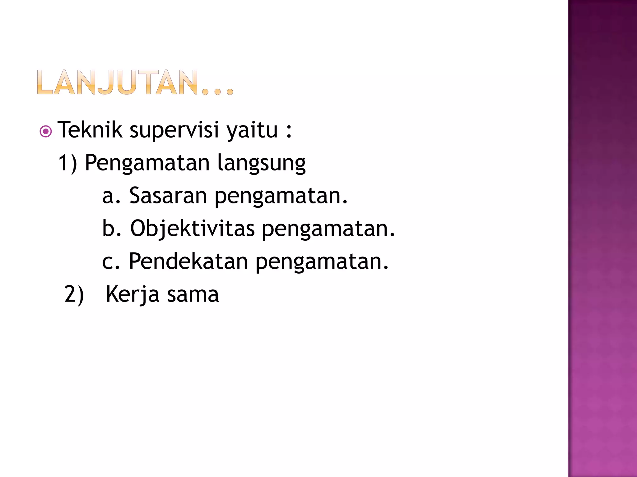  Teknik supervisi yaitu :
1) Pengamatan langsung
a. Sasaran pengamatan.
b. Objektivitas pengamatan.
c. Pendekatan pengamatan.
2) Kerja sama
 