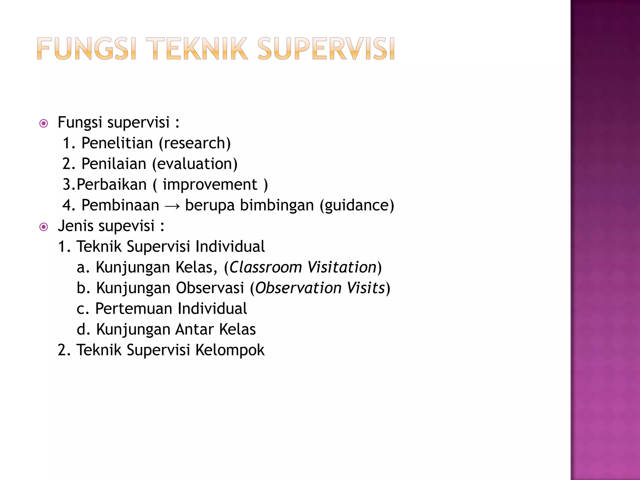 Fungsi supervisi :
1. Penelitian (research)
2. Penilaian (evaluation)
3.Perbaikan ( improvement )
4. Pembinaan → berupa bimbingan (guidance)
 Jenis supevisi :
1. Teknik Supervisi Individual
a. Kunjungan Kelas, (Classroom Visitation)
b. Kunjungan Observasi (Observation Visits)
c. Pertemuan Individual
d. Kunjungan Antar Kelas
2. Teknik Supervisi Kelompok
 