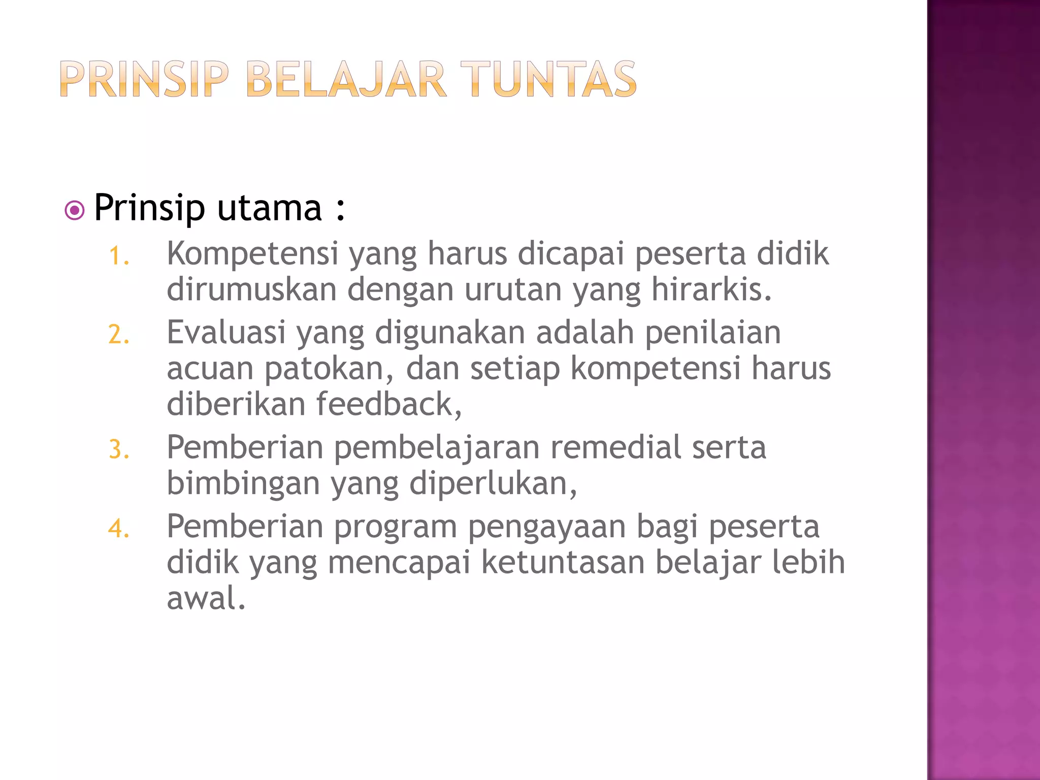  Prinsip utama :
1. Kompetensi yang harus dicapai peserta didik
dirumuskan dengan urutan yang hirarkis.
2. Evaluasi yang digunakan adalah penilaian
acuan patokan, dan setiap kompetensi harus
diberikan feedback,
3. Pemberian pembelajaran remedial serta
bimbingan yang diperlukan,
4. Pemberian program pengayaan bagi peserta
didik yang mencapai ketuntasan belajar lebih
awal.
 