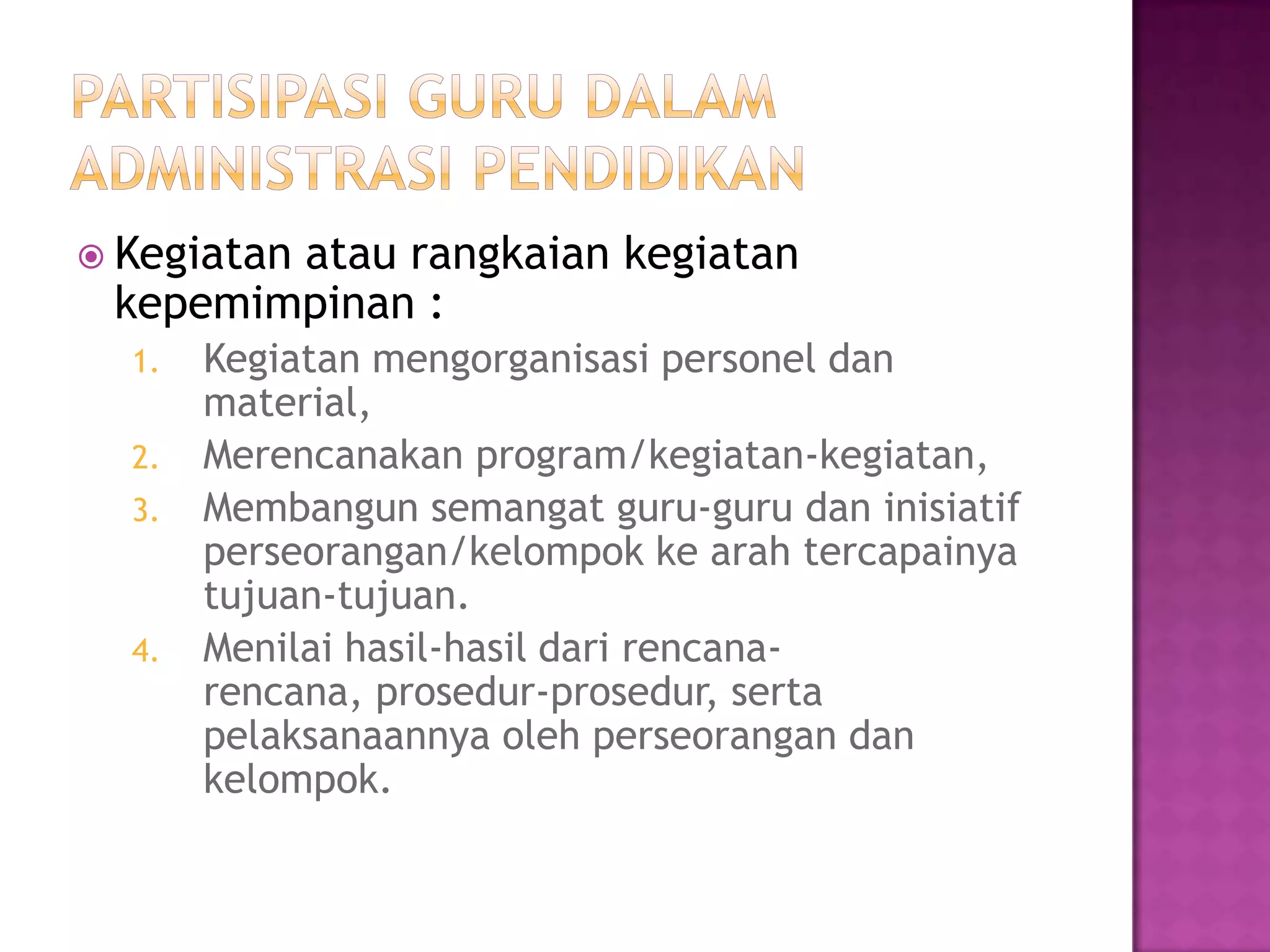  Kegiatan atau rangkaian kegiatan
kepemimpinan :
1. Kegiatan mengorganisasi personel dan
material,
2. Merencanakan program/kegiatan-kegiatan,
3. Membangun semangat guru-guru dan inisiatif
perseorangan/kelompok ke arah tercapainya
tujuan-tujuan.
4. Menilai hasil-hasil dari rencana-
rencana, prosedur-prosedur, serta
pelaksanaannya oleh perseorangan dan
kelompok.
 