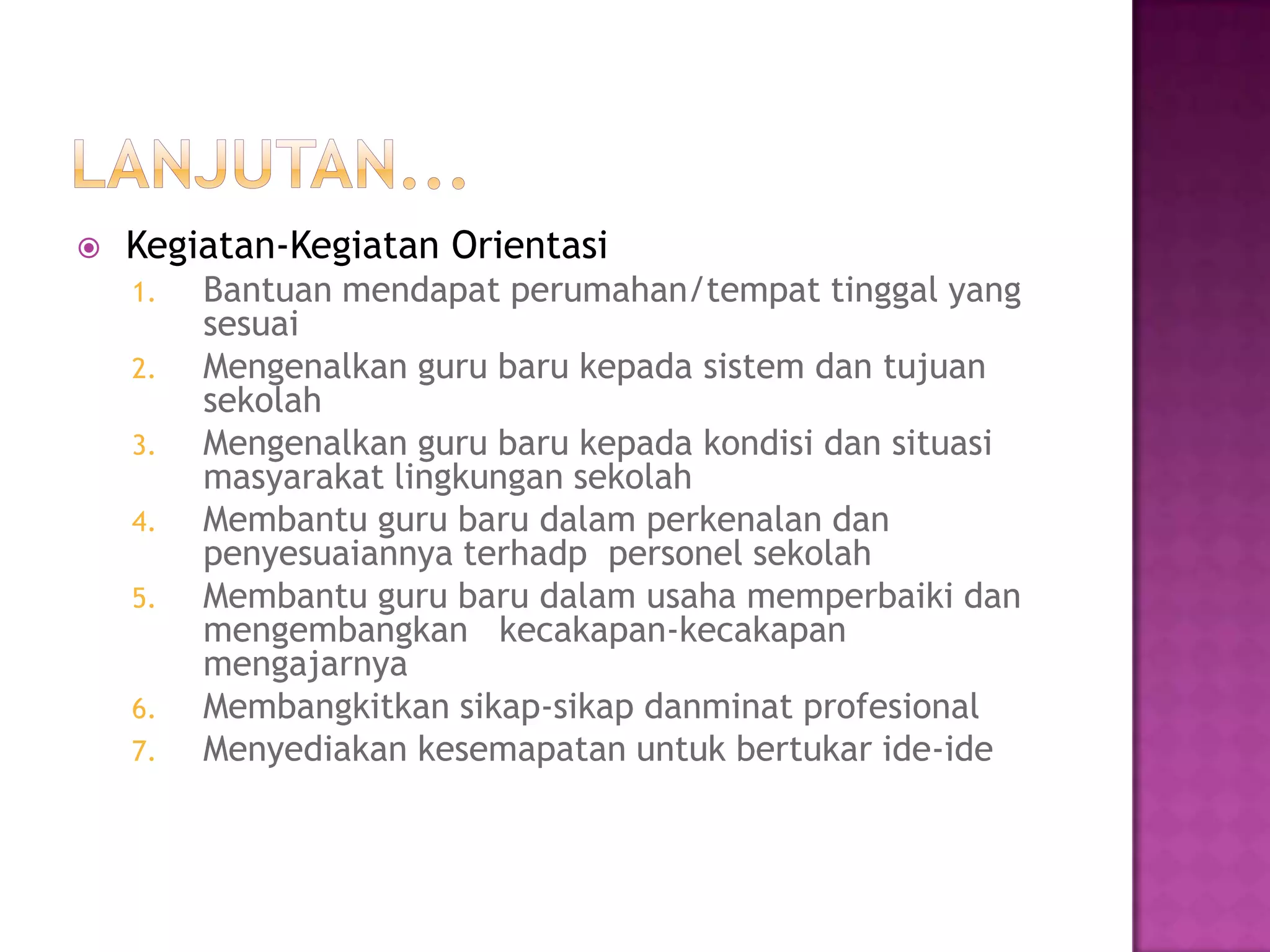  Kegiatan-Kegiatan Orientasi
1. Bantuan mendapat perumahan/tempat tinggal yang
sesuai
2. Mengenalkan guru baru kepada sistem dan tujuan
sekolah
3. Mengenalkan guru baru kepada kondisi dan situasi
masyarakat lingkungan sekolah
4. Membantu guru baru dalam perkenalan dan
penyesuaiannya terhadp personel sekolah
5. Membantu guru baru dalam usaha memperbaiki dan
mengembangkan kecakapan-kecakapan
mengajarnya
6. Membangkitkan sikap-sikap danminat profesional
7. Menyediakan kesemapatan untuk bertukar ide-ide
 