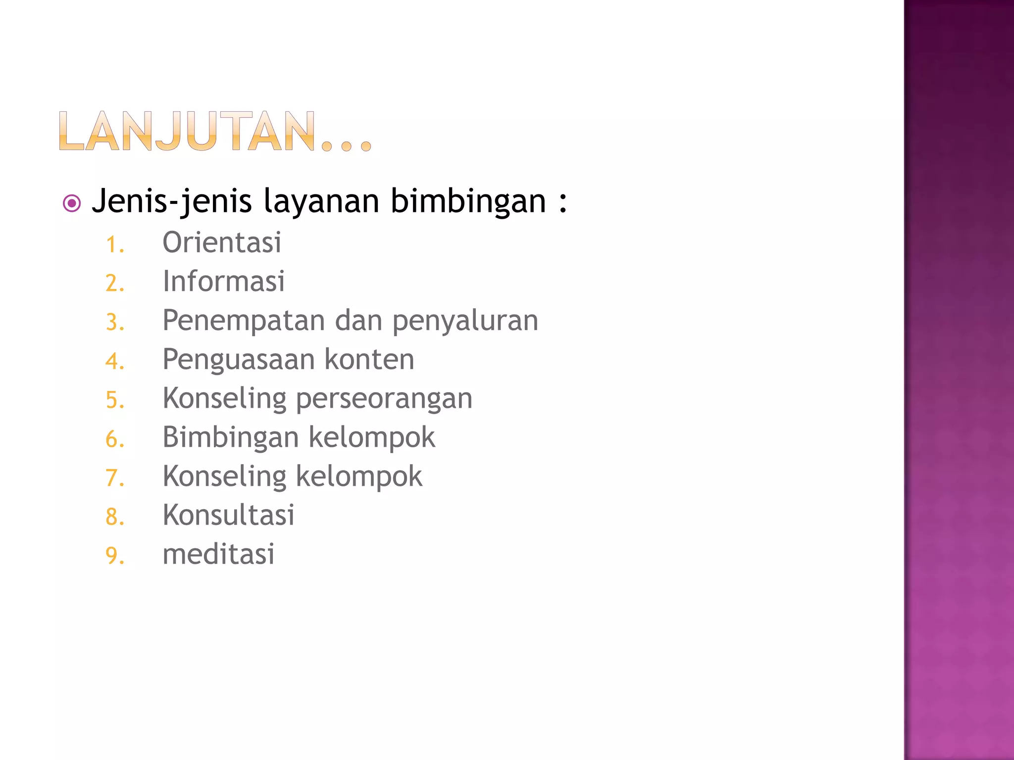  Jenis-jenis layanan bimbingan :
1. Orientasi
2. Informasi
3. Penempatan dan penyaluran
4. Penguasaan konten
5. Konseling perseorangan
6. Bimbingan kelompok
7. Konseling kelompok
8. Konsultasi
9. meditasi
 