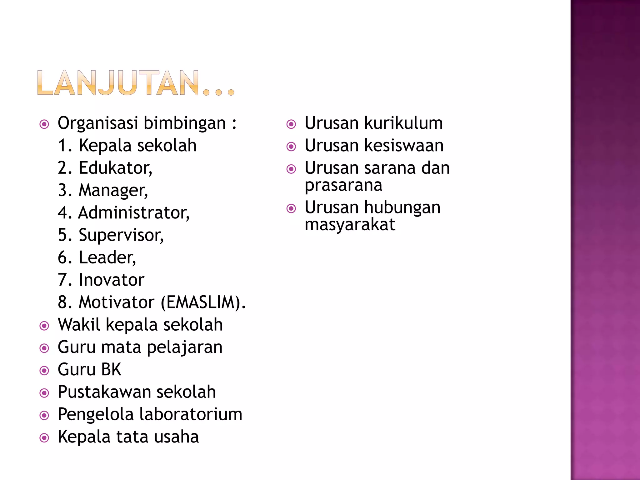  Organisasi bimbingan :
1. Kepala sekolah
2. Edukator,
3. Manager,
4. Administrator,
5. Supervisor,
6. Leader,
7. Inovator
8. Motivator (EMASLIM).
 Wakil kepala sekolah
 Guru mata pelajaran
 Guru BK
 Pustakawan sekolah
 Pengelola laboratorium
 Kepala tata usaha
 Urusan kurikulum
 Urusan kesiswaan
 Urusan sarana dan
prasarana
 Urusan hubungan
masyarakat
 
