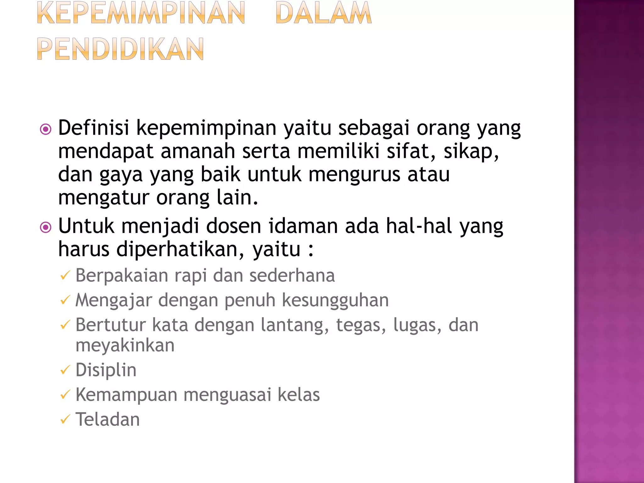  Definisi kepemimpinan yaitu sebagai orang yang
mendapat amanah serta memiliki sifat, sikap,
dan gaya yang baik untuk mengurus atau
mengatur orang lain.
 Untuk menjadi dosen idaman ada hal-hal yang
harus diperhatikan, yaitu :
 Berpakaian rapi dan sederhana
 Mengajar dengan penuh kesungguhan
 Bertutur kata dengan lantang, tegas, lugas, dan
meyakinkan
 Disiplin
 Kemampuan menguasai kelas
 Teladan
 