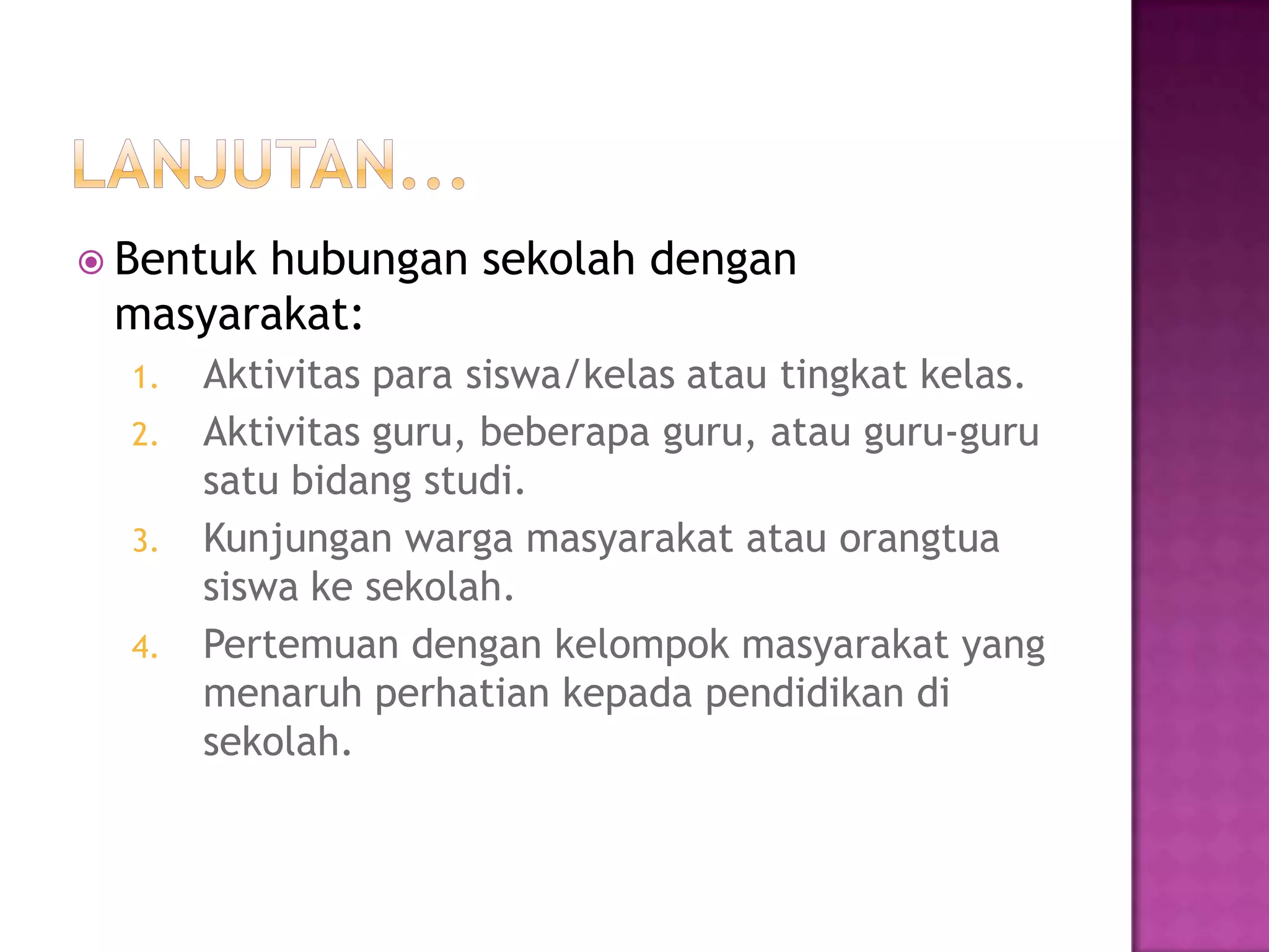  Bentuk hubungan sekolah dengan
masyarakat:
1. Aktivitas para siswa/kelas atau tingkat kelas.
2. Aktivitas guru, beberapa guru, atau guru-guru
satu bidang studi.
3. Kunjungan warga masyarakat atau orangtua
siswa ke sekolah.
4. Pertemuan dengan kelompok masyarakat yang
menaruh perhatian kepada pendidikan di
sekolah.
 