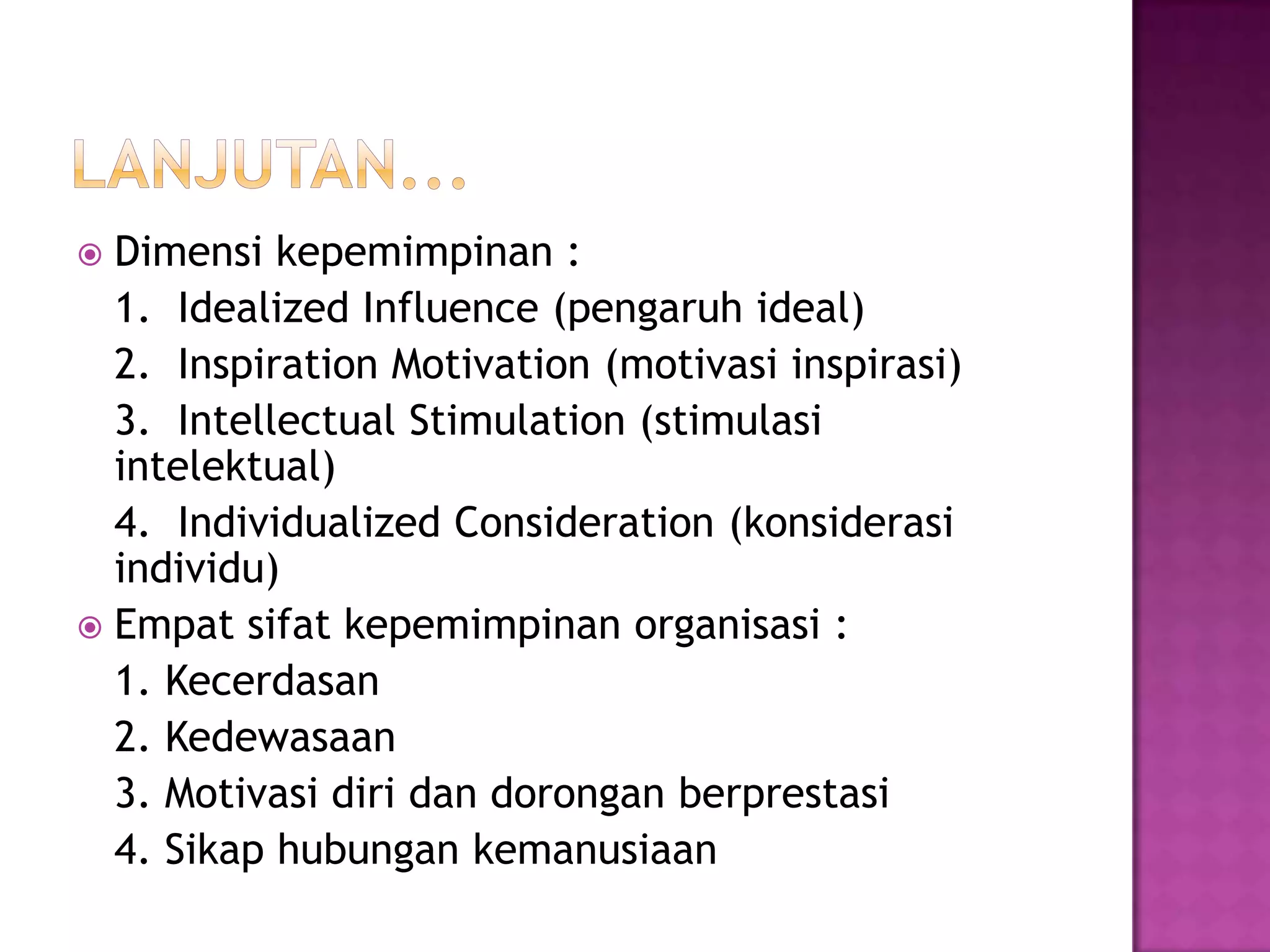  Dimensi kepemimpinan :
1. Idealized Influence (pengaruh ideal)
2. Inspiration Motivation (motivasi inspirasi)
3. Intellectual Stimulation (stimulasi
intelektual)
4. Individualized Consideration (konsiderasi
individu)
 Empat sifat kepemimpinan organisasi :
1. Kecerdasan
2. Kedewasaan
3. Motivasi diri dan dorongan berprestasi
4. Sikap hubungan kemanusiaan
 