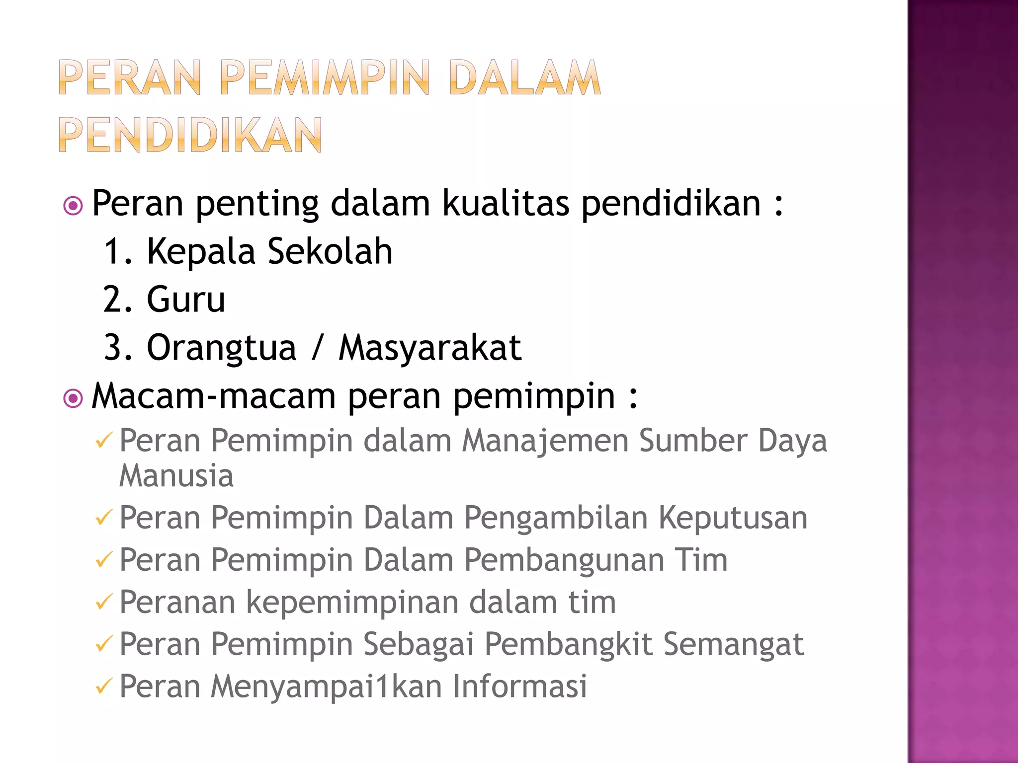  Peran penting dalam kualitas pendidikan :
1. Kepala Sekolah
2. Guru
3. Orangtua / Masyarakat
 Macam-macam peran pemimpin :
 Peran Pemimpin dalam Manajemen Sumber Daya
Manusia
 Peran Pemimpin Dalam Pengambilan Keputusan
 Peran Pemimpin Dalam Pembangunan Tim
 Peranan kepemimpinan dalam tim
 Peran Pemimpin Sebagai Pembangkit Semangat
 Peran Menyampai1kan Informasi
 