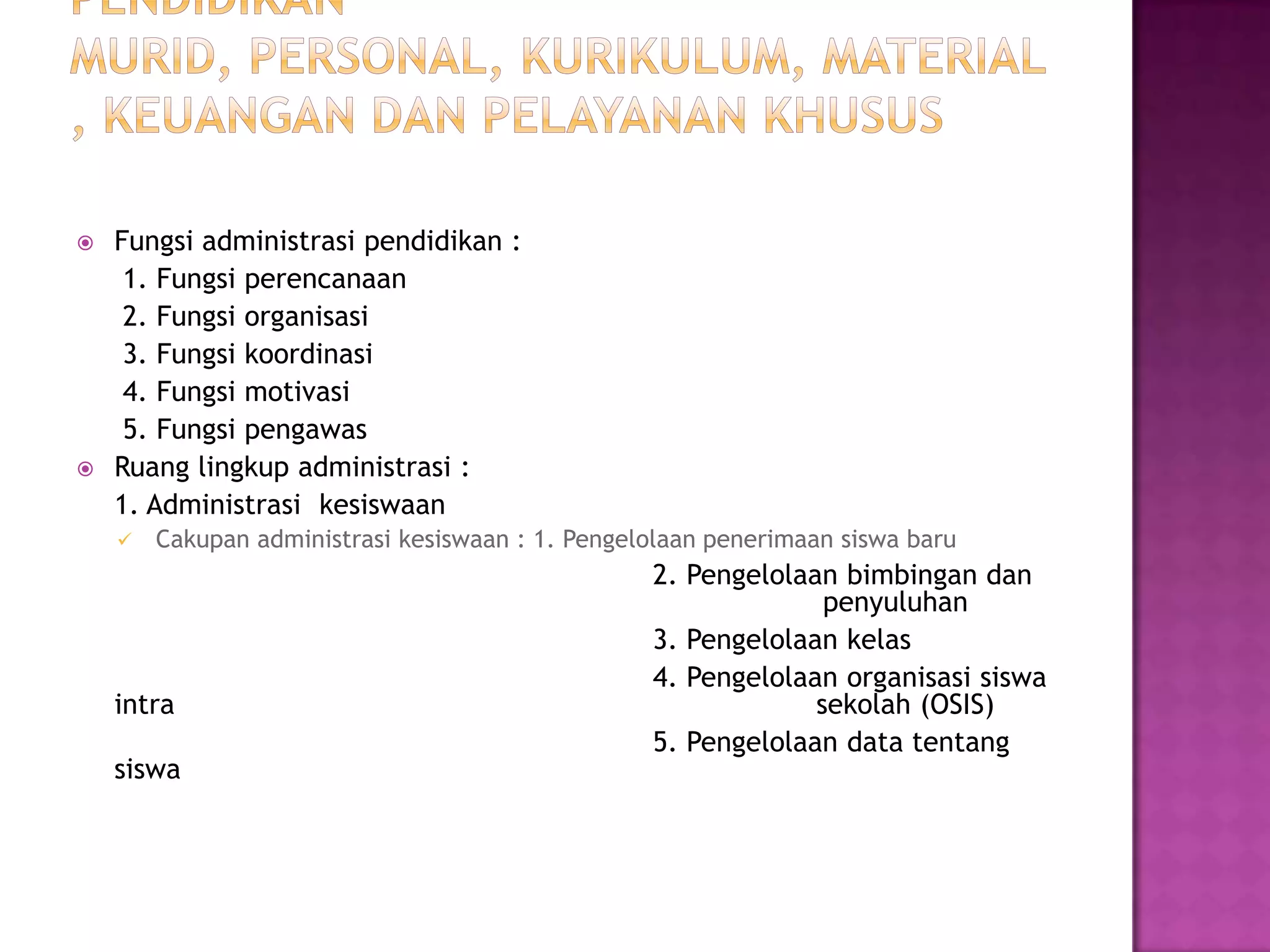  Fungsi administrasi pendidikan :
1. Fungsi perencanaan
2. Fungsi organisasi
3. Fungsi koordinasi
4. Fungsi motivasi
5. Fungsi pengawas
 Ruang lingkup administrasi :
1. Administrasi kesiswaan
 Cakupan administrasi kesiswaan : 1. Pengelolaan penerimaan siswa baru
2. Pengelolaan bimbingan dan
penyuluhan
3. Pengelolaan kelas
4. Pengelolaan organisasi siswa
intra sekolah (OSIS)
5. Pengelolaan data tentang
siswa
 