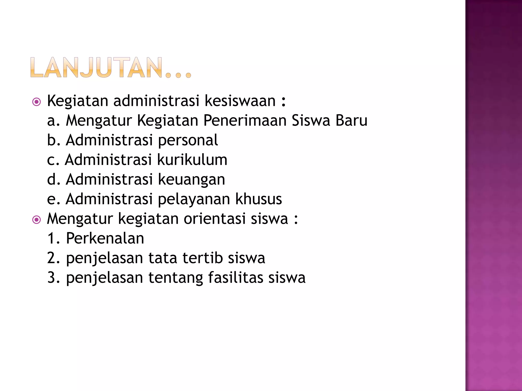  Kegiatan administrasi kesiswaan :
a. Mengatur Kegiatan Penerimaan Siswa Baru
b. Administrasi personal
c. Administrasi kurikulum
d. Administrasi keuangan
e. Administrasi pelayanan khusus
 Mengatur kegiatan orientasi siswa :
1. Perkenalan
2. penjelasan tata tertib siswa
3. penjelasan tentang fasilitas siswa
 