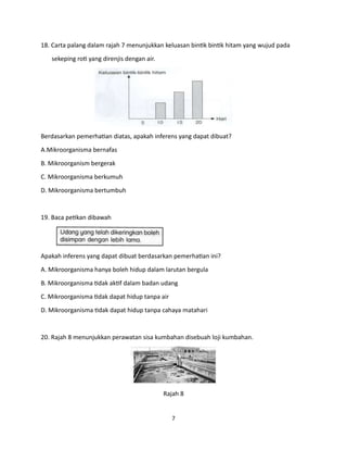 7
18. Carta palang dalam rajah 7 menunjukkan keluasan bintik bintik hitam yang wujud pada
sekeping roti yang direnjis dengan air.
Berdasarkan pemerhatian diatas, apakah inferens yang dapat dibuat?
A.Mikroorganisma bernafas
B. Mikroorganism bergerak
C. Mikroorganisma berkumuh
D. Mikroorganisma bertumbuh
19. Baca petikan dibawah
Apakah inferens yang dapat dibuat berdasarkan pemerhatian ini?
A. Mikroorganisma hanya boleh hidup dalam larutan bergula
B. Mikroorganisma tidak aktif dalam badan udang
C. Mikroorganisma tidak dapat hidup tanpa air
D. Mikroorganisma tidak dapat hidup tanpa cahaya matahari
20. Rajah 8 menunjukkan perawatan sisa kumbahan disebuah loji kumbahan.
Rajah 8
 