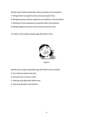 8
Apakah tujuan bakteria digunakan dalam perawatan sisa kumbahan?
A. Menguraikan sisa organik semasa proses pereputan tinja
B. Menghalang pertumbuhan organisma seni didalam air loji kumbahan
C. Membantu aliran pengudaraan yang baik dalam loji kumbahan.
D. Menghilangkan bau busuk semasa proses pereputan tinja.
21. Rajah 9 menunjukkan keadaan gigi adik Shahrul Izara
Rajah 9
Apakah punca yang menyebabkan gigi adik Shahrul Izara mereput?
A. Sisa makanan yang kurang lazat
B. Kurang minum minuman manis
C. Ubat gigi yang digunakan tidak sesuai
D. Asid yang dihasilkan oleh bakteria
 