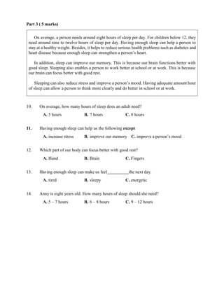 Part 3 ( 5 marks)
10. On average, how many hours of sleep does an adult need?
A. 5 hours B. 7 hours C. 8 hours
11. Having enough sleep can help us the following except
A. increase stress B. improve our memory C. improve a person’s mood
12. Which part of our body can focus better with good rest?
A. Hand B. Brain C. Fingers
13. Having enough sleep can make us feel the next day.
A. tired B. sleepy C. energetic
14. Anny is eight years old. How many hours of sleep should she need?
A. 5 – 7 hours B. 6 – 8 hours C. 9 – 12 hours
On average, a person needs around eight hours of sleep per day. For children below 12, they
need around nine to twelve hours of sleep per day. Having enough sleep can help a person to
stay at a healthy weight. Besides, it helps to reduce serious health problems such as diabetes and
heart disease because enough sleep can strengthen a person’s heart.
In addition, sleep can improve our memory. This is because our brain functions better with
good sleep. Sleeping also enables a person to work better at school or at work. This is because
our brain can focus better with good rest.
Sleeping can also reduce stress and improve a person’s mood. Having adequate amount hour
of sleep can allow a person to think more clearly and do better in school or at work.
 