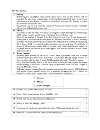 Part 4 ( 6 marks)
A – Penang
B – Melaka
C – Kuala Lumpur
A Penang
In Penang, you can explore Street Art in George Town. You can take pictures with the
mural on the wall. Also, you can take a stroll around the street food. You can try Penang
char kuey teow, nasi kandar, assam laksa, cendol and prawn noodles. Penang is famous
for its variety of delicious food.
In addition, you can also enjoy the scenery of Penang at the top of Komtar. The breath
taking view will definitely amaze you.
B Melaka
If you like to view the whole of Melaka, you can go to Menara Taming Sari. From a height
of 80 metres, you can see the whole of Melaka with a 360 degree view.
With the hot weather, A Famosa Water Park is just the right place. It’s the largest water
theme park in Melaka with the cool pools and awesome attractions. You will definitely
spend the whole day splashing water and playing with your family and friends all day long.
Next, Jonker Walk is popular for selling antiques, souvenirs and food. The highlight of
Jonker Walk is the night market which is open on every Friday, Saturday and Sunday. At
the night market, visitors can try different type of local food such as chicken rice, cendol
and Nyonya kuih.
C Kuala Lumpur
Petronas Twin Towers are the world’s tallest twin skyscrapers. Step onto a unique
connecting structure, the world’s highest two-story bridge! The sky bridge connects the
two towers together on their 41st and 42nd floors and is located 170m above ground.
Next, Warisan Merdeka Tower is the latest tallest building in Malaysia and the second
tallest building in the world. You can enjoy the panoramic view of Kuala Lumpur at
Warisan Merdeka Tower.
In Kuala Lumpur, you can also visit Aquaria. An amazing showcase of 5,000 land bound
and aquatic creature exhibits spread over a sprawling 60,000 square feet. You can see
Green Sea Turtles, Sand Tiger Sharks, Giant Groupers and many more.
15 If Anna likes sharks, where should she visit? ( )
16 John’s father loves antiques. Where should he visit? ( )
17 Which state has the tallest building in Malaysia? ( )
18 Where is Street Art, George Town? ( )
19 Amira and her family enjoy going to water parks. Which state should she visit? ( )
20 Siti went to Komtar last week. Which state did she visit? ( )
 