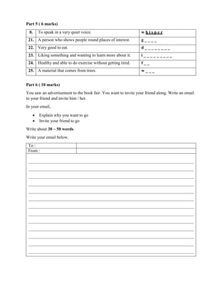 Part 5 ( 6 marks)
0. To speak in a very quiet voice. w h i s p e r
21. A person who shows people round places of interest. g _ _ _ _
22. Very good to eat. d _ _ _ _ _ _ _ _
23. Liking something and wanting to learn more about it. i _ _ _ _ _ _ _ _ _
24. Healthy and able to do exercise without getting tired. f _ _
25. A material that comes from trees. w _ _ _
Part 6 ( 10 marks)
You saw an advertisement to the book fair. You want to invite your friend along. Write an email
to your friend and invite him / her.
In your email,
 Explain why you want to go
 Invite your friend to go
Write about 30 – 50 words.
Write your email below.
To :
From :
 