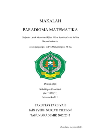 Paradigma matematika | 1
MAKALAH
PARADIGMA MATEMATIKA
Diajukan Untuk Memenuhi Ujian Akhir Semester Mata Kuliah
Bahasa Indonesia
Dosen pengampu: Indrya Mulyaningsih, M. Pd.
Disusun oleh:
Nida Hilyatul Mudrikah
(14121530631)
Matematika-C/ II
FAKULTAS TARBIYAH
IAIN SYEKH NURJATI CIREBON
TAHUN AKADEMIK 2012/2013
 