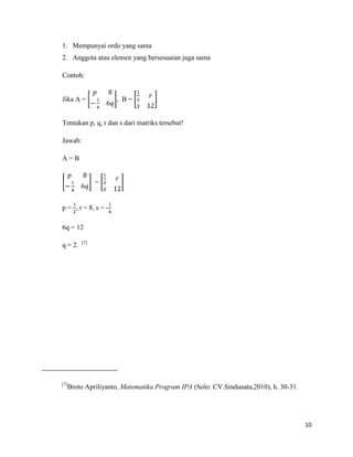 10
1. Mempunyai ordo yang sama
2. Anggota atau elemen yang bersesuaian juga sama
Contoh:
Jika A = , B =
Tentukan p, q, r dan s dari matriks tersebut!
Jawab:
A = B
=
p = , r = 8, s = -
6q = 12
q = 2. [7]
[7]
Broto Apriliyanto, Matematika Program IPA (Solo: CV.Sindunata,2010), h. 30-31.
 