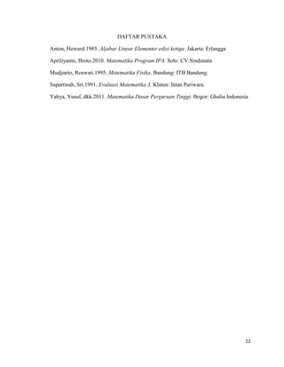 12
DAFTAR PUSTAKA
Anton, Howard.1985. Aljabar Linear Elementer edisi ketiga. Jakarta: Erlangga
Apriliyanto, Broto.2010. Matematika Program IPA. Solo: CV.Sindunata
Mudjiarto, Roswati.1995. Matematika Fisika. Bandung: ITB Bandung.
Supartinah, Sri.1991. Evaluasi Matematika 3. Klaten: Intan Pariwara.
Yahya, Yusuf, dkk.2011. Matematika Dasar Perguruan Tinggi. Bogor: Ghalia Indonesia
 