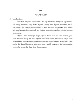 2
BAB I
PENDAHULUAN
A. Latar Belakang
Teori-teori mengenai vector, matriks dan juga determinan merupakan bagian utama
dari cabang matematika yang disebut Aljabar Linear (Linear Algebra). Pada level praktis
teori, matriks dan konsep-konsep ruang vector yang berkaitan, menyediakan suatu bahasa
dan suatu kerangka komputasional yang berguna untuk menyelesaikan problem-promlem
yang penting.
Aljabar Linear mempunyai banyak aplikasi dalam bisnis dan ilmu ekonomi, juga
dalam ilmu-ilmu biologi dan fisika. Aljabar linear secara formal didefinisikan sebagai suatu
kelas dari struktur-struktur matematika yang mengikuti suatu pola yang well-defined. Teori
matriks dan kasus khususnya, yaitu vector theory adalah stereotypes dari mana struktur
matematika abstrak dari aljaar linear dikembangkan.
 