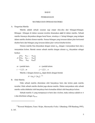 3
BAB II
PEMBAHASAN
MATRIKS DAN OPERASI MATRIKS
A. Pengertian Matriks
Matriks adalah sebuah susunan segi empat siku-siku dari bilangan-bilangan.
Bilangan –bilangan di dalam susunan tersebut dinamakan entri di dalam matriks. Sebuah
matriks biasanya dinyatakan dengan huruf besar, misalnya A. Setiap bilangan yang terdapat
dalam matriks disebut elemen matriks. Semua bilangan yang tersusun dalam jalur horizontal
disebut baris dan bilangan yang tersusun dalam jalur vertical disebut kolom.
Elemen matriks bisa dinyatakan dengan notasi , dengan i menyatakan baris dan j
menyatakan kolom. Bentuk umum sebuah matriks dengan elemen dinyatakan sebagai
berikut:
A=
m = jumlah baris n = jumlah kolom
i = 1,2,3…m j = 1,2,3… n
Matriks A dengan elemen dapat ditulis dengan bentuk
A = ( ) = [ ]. [1]
B. Ordo Matriks
Ordo sebuah matriks ditentukan oleh banyaknya baris dan kolom pada matriks
tersebut. Ordo sebuah matriks disebut juga ukuran matriks. Dalam menyatakan ordo sebuah
matriks selalu didahului oleh banyaknya baris kemudian diikuti oleh banyaknya kolom.
Sebuah matriks A yang mempunyai m baris dan n kolom, maka ordonya adalah m
n dan dituliskan sebagai
[1]
Roswati Mudjiarto, Frans J Krips, Matematika Fisika 1 (Bandung: ITB Bandung,1995),
h. 145.
 