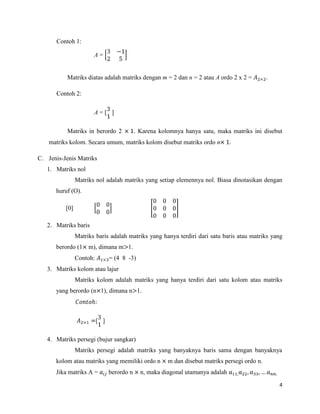4
Contoh 1:
A =
Matriks diatas adalah matriks dengan m = 2 dan n = 2 atau A ordo 2 x 2 = .
Contoh 2:
A = [ ]
Matriks in berordo 2 . Karena kolomnya hanya satu, maka matriks ini disebut
matriks kolom. Secara umum, matriks kolom disebut matriks ordo n
C. Jenis-Jenis Matriks
1. Matriks nol
Matriks nol adalah matriks yang setiap elemennya nol. Biasa dinotasikan dengan
huruf (O).
[0]
2. Matriks baris
Matriks baris adalah matriks yang hanya terdiri dari satu baris atau matriks yang
berordo (1 m), dimana m 1.
Contoh: = (4 8 -3)
3. Matriks kolom atau lajur
Matriks kolom adalah matriks yang hanya terdiri dari satu kolom atau matriks
yang berordo (n 1), dimana n 1.
[ ]
4. Matriks persegi (bujur sangkar)
Matriks persegi adalah matriks yang banyaknya baris sama dengan banyaknya
kolom atau matriks yang memiliki ordo n m dan disebut matriks persegi ordo n.
Jika matriks A = berordo n n, maka diagonal utamanya adalah
 
