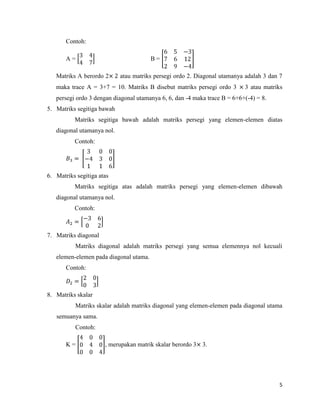 5
Contoh:
A = B =
Matriks A berordo 2 atau matriks persegi ordo 2. Diagonal utamanya adalah 3 dan 7
maka trace A = 3+7 = 10. Matriks B disebut matriks persegi ordo 3 3 atau matriks
persegi ordo 3 dengan diagonal utamanya 6, 6, dan -4 maka trace B = 6+6+(-4) = 8.
5. Matriks segitiga bawah
Matriks segitiga bawah adalah matriks persegi yang elemen-elemen diatas
diagonal utamanya nol.
Contoh:
6. Matriks segitiga atas
Matriks segitiga atas adalah matriks persegi yang elemen-elemen dibawah
diagonal utamanya nol.
Contoh:
7. Matriks diagonal
Matriks diagonal adalah matriks persegi yang semua elemennya nol kecuali
elemen-elemen pada diagonal utama.
Contoh:
8. Matriks skalar
Matriks skalar adalah matriks diagonal yang elemen-elemen pada diagonal utama
semuanya sama.
Contoh:
K = , merupakan matrik skalar berordo 3 3.
 