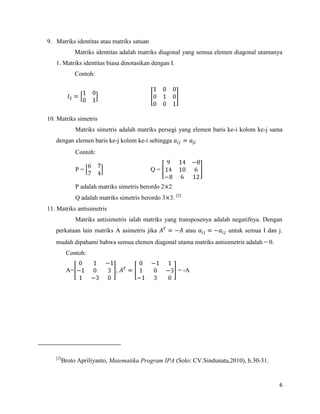 6
9. Matriks identitas atau matriks satuan
Matriks identitas adalah matriks diagonal yang semua elemen diagonal utamanya
1. Matriks identitas biasa dinotasikan dengan I.
Contoh:
10. Matriks simetris
Matriks simetris adalah matriks persegi yang elemen baris ke-i kolom ke-j sama
dengan elemen baris ke-j kolom ke-i sehingga
Contoh:
P = Q =
P adalah matriks simetris berordo 2 2
Q adalah matriks simetris berordo 3 3. [2]
11. Matriks antisimetris
Matriks antisimetris ialah matriks yang transposenya adalah negatifnya. Dengan
perkataan lain matriks A asimetris jika atau untuk semua I dan j.
mudah dipahami bahwa semua elemen diagonal utama matriks antisimetris adalah = 0.
Contoh:
A= , = -A
[2]
Broto Apriliyanto, Matematika Program IPA (Solo: CV.Sindunata,2010), h.30-31.
 