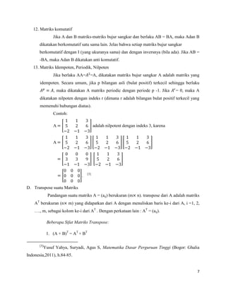 7
12. Matriks komutatif
Jika A dan B matriks-matriks bujur sangkar dan berlaku AB = BA, maka Adan B
dikatakan berkomutatif satu sama lain. Jelas bahwa setiap matriks bujur sangkar
berkomutatif dengan I (yang ukuranya sama) dan dengan inversnya (bila ada). Jika AB =
-BA, maka Adan B dikatakan anti komutatif.
13. Matriks Idempoten, Periodik, Nilpoten
Jika berlaku AA= =A, dikatakan matriks bujur sangkar A adalah matriks yang
idempoten. Secara umum, jika p bilangan asli (bulat positif) terkecil sehingga berlaku
, maka dikatakan A matriks periodic dengan periode p -1. Jika = 0, maka A
dikatakan nilpoten dengan indeks r (dimana r adalah bilangan bulat positif terkecil yang
memenuhi hubungan diatas).
Contoh:
A adalah nilpotent dengan indeks 3, karena
A
. [3]
D. Transpose suatu Matriks
Pandangan suatu matriks A = (aij) berukuran (m n). transpose dari A adalah matriks
AT
berukuran (n m) yang didapatkan dari A dengan menuliskan baris ke-i dari A, i =1, 2,
…., m, sebagai kolom ke-i dari AT
. Dengan perkataan lain : AT
= (aij).
Beberapa Sifat Matriks Transpose:
1. (A + B)T
= AT
+ BT
[3]
Yusuf Yahya, Suryadi, Agus S, Matematika Dasar Perguruan Tinggi (Bogor: Ghalia
Indonesia,2011), h.84-85.
 