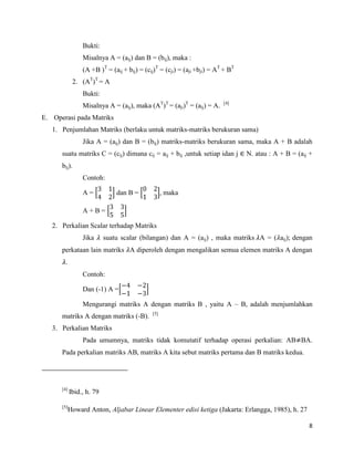 8
Bukti:
Misalnya A = (aij) dan B = (bij), maka :
(A +B )T
= (aij + bij) = (cij)T
= (cji) = (aji +bji) = AT
+ BT
2. (AT
)T
= A
Bukti:
Misalnya A = (aij), maka (AT
)T
= (aji)T
= (aij) = A. [4]
E. Operasi pada Matriks
1. Penjumlahan Matriks (berlaku untuk matriks-matriks berukuran sama)
Jika A = (aij) dan B = (bij) matriks-matriks berukuran sama, maka A + B adalah
suatu matriks C = (cij) dimana cij = aij + bij ,untuk setiap idan j N. atau : A + B = (aij +
bij).
Contoh:
A = dan B = maka
A + B =
2. Perkalian Scalar terhadap Matriks
Jika suatu scalar (bilangan) dan A = (aij) , maka matriks A = ( aij); dengan
perkataan lain matriks A diperoleh dengan mengalikan semua elemen matriks A dengan
.
Contoh:
Dan (-1) A =
Mengurangi matriks A dengan matriks B , yaitu A – B, adalah menjumlahkan
matriks A dengan matriks (-B). [5]
3. Perkalian Matriks
Pada umumnya, matriks tidak komutatif terhadap operasi perkalian: AB BA.
Pada perkalian matriks AB, matriks A kita sebut matriks pertama dan B matriks kedua.
[4]
Ibid., h. 79
[5]
Howard Anton, Aljabar Linear Elementer edisi ketiga (Jakarta: Erlangga, 1985), h. 27
 