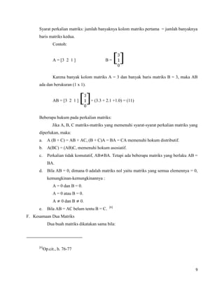 9
Syarat perkalian matriks: jumlah banyaknya kolom matriks pertama = jumlah banyaknya
baris matriks kedua.
Contoh:
A = [3 2 1 ] B = [ ]
Karena banyak kolom matriks A = 3 dan banyak baris matriks B = 3, maka AB
ada dan berukuran (1 x 1).
AB = [3 2 1 ] [ ]= (3.3 + 2.1 +1.0) = (11)
Beberapa hukum pada perkalian matriks:
Jika A, B, C matriks-matriks yang memenuhi syarat-syarat perkalian matriks yang
diperlukan, maka:
a. A (B + C) = AB + AC, (B + C)A = BA = CA memenuhi hokum distributif.
b. A(BC) = (AB)C, memenuhi hokum asosiatif.
c. Perkalian tidak komutatif, AB BA. Tetapi ada beberapa matriks yang berlaku AB =
BA.
d. Bila AB = 0, dimana 0 adalah matriks nol yaitu matriks yang semua elemennya = 0,
kemungkinan-kemungkinannya :
A = 0 dan B = 0.
A = 0 atau B = 0.
A 0 dan B 0.
e. Bila AB = AC belum tentu B = C. [6]
F. Kesamaan Dua Matriks
Dua buah matriks dikatakan sama bila:
[6]
Op.cit., h. 76-77
 