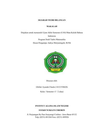 SEJARAH TEORI BILANGAN
MAKALAH
Diajukan untuk memenuhi Ujian Akhir Semester (UAS) Mata Kuliah Bahasa
Indonesia
Program Studi Tadris Matematika
Dosen Pengampu: Indrya Mulyaningsih, M.Pdi
Disusun oleh:
Ghifari Ayunda Chaula (14121530628)
Kelas / Semester: C / 2 (dua)
INSTITUT AGAMA ISLAM NEGERI
SYEKH NURJATI CIREBON
Jl. Perjuangan By Pass Sunyaragi Cirebon - Jawa Barat 45132
Telp: (0231) 481264 Faxs: (0231) 489926
 