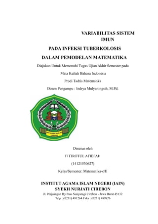 VARIABILITAS SISTEM
IMUN
PADA INFEKSI TUBERKOLOSIS
DALAM PEMODELAN MATEMATIKA
Diajukan Untuk Memenuhi Tugas Ujian Akhir Semester pada
Mata Kuliah Bahasa Indonesia
Prodi Tadris Matematika
Dosen Pengampu : Indrya Mulyaningsih, M.Pd.
Disusun oleh
FITJROTUL AFIEFAH
(14121530627)
Kelas/Semester: Matematika-c/II
INSTITUT AGAMA ISLAM NEGERI (IAIN)
SYEKH NURJATI CIREBON
Jl. Perjuangan By Pass Sunyaragi Cirebon - Jawa Barat 45132
Telp : (0231) 481264 Faks : (0231) 489926
 