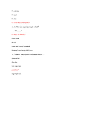 It’s not mine
It’s yours
It’s nice
It’s seven thousand rupiahs *
13. X: “How long is your journey to school?”
Y: “………”
It’s about 45 minutes *
I don’t know
On foot
I relax and I do my homework
Because I never go straight home
14. The word “town square” in Indonesia means……
supermarket
alun-alun
kota segiempat
pusat kota *
segiempat kota
 
