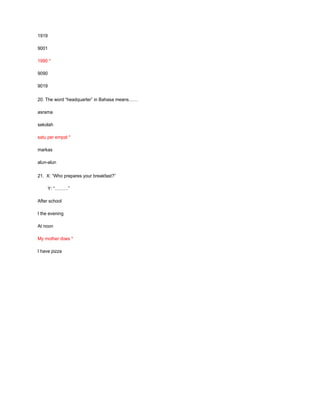 1919
9001
1990 *
9090
9019
20. The word “headquarter” in Bahasa means……
asrama
sekolah
satu per empat *
markas
alun-alun
21. X: “Who prepares your breakfast?”
Y: “………”
After school
I the evening
At noon
My mother does *
I have pizza
 