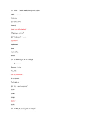 22. Stone : Where is the Century Bank, Dave?
Dave : . . . . . .
I hate you
Leave me alone
Shut up!
It’s in front of Graha Mall *
Why do you ask me?
23. “the dessert” ><…….
appetizer *
vegetables
soup
main dishes
bread
24. X: “What do you do on Sunday?”
Y: “………”
Because I’m free
Yes, I do
I do my homework *
In the kitchen
Nothing to do
25. “It is a quarter past six.”
04.15
05.45
06.45
06.15 *
05.15
26. X: “Why do you stay late on Friday?”
 