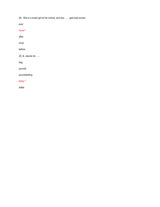 29. She is a smart girl at her school, and she . . . . gets bad scores
ever
never *
after
must
before
30. lb. stands for……
bag
pounds
poundsterling
lobby *
dollar
 