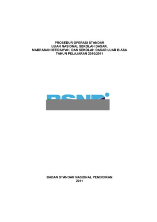 PROSEDUR OPERASI STANDAR
UJIAN NASIONAL SEKOLAH DASAR,
MADRASAH IBTIDAIYAH, DAN SEKOLAH DASAR LUAR BIASA
TAHUN PELAJARAN 2010/2011
BADAN STANDAR NASIONAL PENDIDIKAN
2011
 