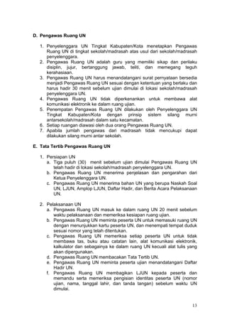 13
D. Pengawas Ruang UN
1. Penyelenggara UN Tingkat Kabupaten/Kota menetapkan Pengawas
Ruang UN di tingkat sekolah/madrasah atas usul dari sekolah/madrasah
penyelenggara.
2. Pengawas Ruang UN adalah guru yang memiliki sikap dan perilaku
disiplin, jujur, bertanggung jawab, teliti, dan memegang teguh
kerahasiaan.
3. Pengawas Ruang UN harus menandatangani surat pernyataan bersedia
menjadi Pengawas Ruang UN sesuai dengan ketentuan yang berlaku dan
harus hadir 30 menit sebelum ujian dimulai di lokasi sekolah/madrasah
penyelenggara UN.
4. Pengawas Ruang UN tidak diperkenankan untuk membawa alat
komunikasi elektronik ke dalam ruang ujian.
5. Penempatan Pengawas Ruang UN dilakukan oleh Penyelenggara UN
Tingkat Kabupaten/Kota dengan prinsip sistem silang murni
antarsekolah/madrasah dalam satu kecamatan.
6. Setiap ruangan diawasi oleh dua orang Pengawas Ruang UN.
7. Apabila jumlah pengawas dari madrasah tidak mencukupi dapat
dilakukan silang murni antar sekolah.
E. Tata Tertib Pengawas Ruang UN
1. Persiapan UN
a. Tiga puluh (30) menit sebelum ujian dimulai Pengawas Ruang UN
telah hadir di lokasi sekolah/madrasah penyelenggara UN.
b. Pengawas Ruang UN menerima penjelasan dan pengarahan dari
Ketua Penyelenggara UN.
c. Pengawas Ruang UN menerima bahan UN yang berupa Naskah Soal
UN, LJUN, Amplop LJUN, Daftar Hadir, dan Berita Acara Pelaksanaan
UN.
2. Pelaksanaan UN
a. Pengawas Ruang UN masuk ke dalam ruang UN 20 menit sebelum
waktu pelaksanaan dan memeriksa kesiapan ruang ujian.
b. Pengawas Ruang UN meminta peserta UN untuk memasuki ruang UN
dengan menunjukkan kartu peserta UN, dan menempati tempat duduk
sesuai nomor yang telah ditentukan.
c. Pengawas Ruang UN memeriksa setiap peserta UN untuk tidak
membawa tas, buku atau catatan lain, alat komunikasi elektronik,
kalkulator dan sebagainya ke dalam ruang UN kecuali alat tulis yang
akan dipergunakan.
d. Pengawas Ruang UN membacakan Tata Tertib UN.
e. Pengawas Ruang UN meminta peserta ujian menandatangani Daftar
Hadir UN.
f. Pengawas Ruang UN membagikan LJUN kepada peserta dan
memandu serta memeriksa pengisian identitas peserta UN (nomor
ujian, nama, tanggal lahir, dan tanda tangan) sebelum waktu UN
dimulai.
 