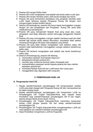 15
5. Peserta UN mengisi Daftar Hadir.
6. Peserta UN mulai mengerjakan soal setelah ada tanda waktu mulai ujian.
7. Peserta UN mengisi identitas pada LJUN secara lengkap dan benar.
8. Peserta UN yang memerlukan penjelasan cara pengisian identitas pada
LJUN dapat bertanya kepada Pengawas Ruang UN dengan cara
mengacungkan tangan terlebih dahulu.
9. Selama UN berlangsung, peserta UN hanya dapat meninggalkan ruangan
dengan izin dan pengawasan dari Pengawas Ruang UN, serta tidak
melakukannya berulang kali.
10.Peserta UN yang memperoleh Naskah Soal yang cacat atau rusak,
pengerjaan soal tetap dilakukan sambil menunggu penggantian Naskah
Soal.
11.Peserta UN yang meninggalkan ruangan setelah membaca soal dan tidak
kembali lagi sampai tanda selesai dibunyikan, dinyatakan telah selesai
menempuh/mengikuti UN pada mata pelajaran yang terkait.
12.Peserta UN yang telah selesai mengerjakan soal sebelum waktu UN
berakhir tidak diperbolehkan meninggalkan ruangan sebelum berakhirnya
waktu ujian.
13.Peserta UN berhenti mengerjakan soal setelah ada tanda berakhirnya
waktu ujian.
14.Selama UN berlangsung, peserta UN dilarang:
a. menanyakan jawaban soal kepada siapa pun;
b. bekerjasama dengan peserta lain;
c. memberi atau menerima bantuan dalam menjawab soal;
d. memperlihatkan pekerjaan sendiri kepada peserta lain atau melihat
pekerjaan peserta lain;
e. membawa Naskah Soal UN dan LJUN keluar dari ruang ujian;
f. menggantikan atau digantikan oleh orang lain.
V. PEMERIKSAAN HASIL UN
A. Pengumpulan Hasil UN
1. Kepala sekolah/madrasah penyelenggara UN mengumpulkan amplop
LJUN yang telah disegel oleh Pengawas Ruang UN dan memasukkannya
ke dalam amplop besar.
2. Kepala sekolah/madrasah penyelenggara UN mengirimkan LJUN ke
Penyelenggara UN Tingkat Kabupaten/Kota atau kepada Atase
Pendidikan bagi sekolah/madrasah penyelenggara UN di luar negeri,
disertai dengan Berita Acara Serah Terima.
3. Penyelenggara UN Tingkat Kabupaten/Kota memeriksa kesesuaian
berkas LJUN dengan peserta UN dari setiap sekolah/madrasah
penyelenggara UN.
4. Penyelenggara UN Tingkat Kabupaten/Kota mengelompokkan LJUN per
mata pelajaran per sekolah/madrasah penyelenggara UN.
5. Atase Pendidikan mengirimkan LJUN ke Puspendik.
 