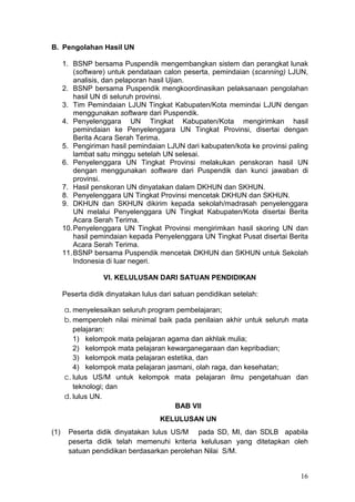 16
B. Pengolahan Hasil UN
1. BSNP bersama Puspendik mengembangkan sistem dan perangkat lunak
(software) untuk pendataan calon peserta, pemindaian (scanning) LJUN,
analisis, dan pelaporan hasil Ujian.
2. BSNP bersama Puspendik mengkoordinasikan pelaksanaan pengolahan
hasil UN di seluruh provinsi.
3. Tim Pemindaian LJUN Tingkat Kabupaten/Kota memindai LJUN dengan
menggunakan software dari Puspendik.
4. Penyelenggara UN Tingkat Kabupaten/Kota mengirimkan hasil
pemindaian ke Penyelenggara UN Tingkat Provinsi, disertai dengan
Berita Acara Serah Terima.
5. Pengiriman hasil pemindaian LJUN dari kabupaten/kota ke provinsi paling
lambat satu minggu setelah UN selesai.
6. Penyelenggara UN Tingkat Provinsi melakukan penskoran hasil UN
dengan menggunakan software dari Puspendik dan kunci jawaban di
provinsi.
7. Hasil penskoran UN dinyatakan dalam DKHUN dan SKHUN.
8. Penyelenggara UN Tingkat Provinsi mencetak DKHUN dan SKHUN.
9. DKHUN dan SKHUN dikirim kepada sekolah/madrasah penyelenggara
UN melalui Penyelenggara UN Tingkat Kabupaten/Kota disertai Berita
Acara Serah Terima.
10.Penyelenggara UN Tingkat Provinsi mengirimkan hasil skoring UN dan
hasil pemindaian kepada Penyelenggara UN Tingkat Pusat disertai Berita
Acara Serah Terima.
11.BSNP bersama Puspendik mencetak DKHUN dan SKHUN untuk Sekolah
Indonesia di luar negeri.
VI. KELULUSAN DARI SATUAN PENDIDIKAN
Peserta didik dinyatakan lulus dari satuan pendidikan setelah:
a. menyelesaikan seluruh program pembelajaran;
b. memperoleh nilai minimal baik pada penilaian akhir untuk seluruh mata
pelajaran:
1) kelompok mata pelajaran agama dan akhlak mulia;
2) kelompok mata pelajaran kewarganegaraan dan kepribadian;
3) kelompok mata pelajaran estetika, dan
4) kelompok mata pelajaran jasmani, olah raga, dan kesehatan;
c. lulus US/M untuk kelompok mata pelajaran ilmu pengetahuan dan
teknologi; dan
d. lulus UN.
BAB VII
KELULUSAN UN
(1) Peserta didik dinyatakan lulus US/M pada SD, MI, dan SDLB apabila
peserta didik telah memenuhi kriteria kelulusan yang ditetapkan oleh
satuan pendidikan berdasarkan perolehan Nilai S/M.
 