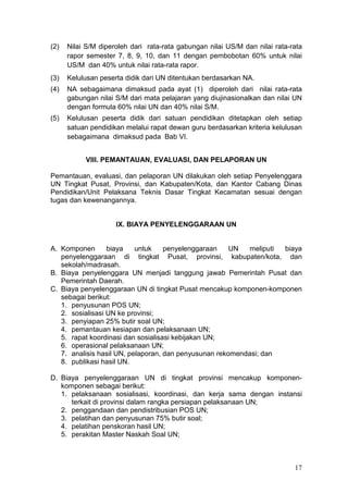 17
(2) Nilai S/M diperoleh dari rata-rata gabungan nilai US/M dan nilai rata-rata
rapor semester 7, 8, 9, 10, dan 11 dengan pembobotan 60% untuk nilai
US/M dan 40% untuk nilai rata-rata rapor.
(3) Kelulusan peserta didik dari UN ditentukan berdasarkan NA.
(4) NA sebagaimana dimaksud pada ayat (1) diperoleh dari nilai rata-rata
gabungan nilai S/M dari mata pelajaran yang diujinasionalkan dan nilai UN
dengan formula 60% nilai UN dan 40% nilai S/M.
(5) Kelulusan peserta didik dari satuan pendidikan ditetapkan oleh setiap
satuan pendidikan melalui rapat dewan guru berdasarkan kriteria kelulusan
sebagaimana dimaksud pada Bab VI.
VIII. PEMANTAUAN, EVALUASI, DAN PELAPORAN UN
Pemantauan, evaluasi, dan pelaporan UN dilakukan oleh setiap Penyelenggara
UN Tingkat Pusat, Provinsi, dan Kabupaten/Kota, dan Kantor Cabang Dinas
Pendidikan/Unit Pelaksana Teknis Dasar Tingkat Kecamatan sesuai dengan
tugas dan kewenangannya.
IX. BIAYA PENYELENGGARAAN UN
A. Komponen biaya untuk penyelenggaraan UN meliputi biaya
penyelenggaraan di tingkat Pusat, provinsi, kabupaten/kota, dan
sekolah/madrasah.
B. Biaya penyelenggara UN menjadi tanggung jawab Pemerintah Pusat dan
Pemerintah Daerah.
C. Biaya penyelenggaraan UN di tingkat Pusat mencakup komponen-komponen
sebagai berikut:
1. penyusunan POS UN;
2. sosialisasi UN ke provinsi;
3. penyiapan 25% butir soal UN;
4. pemantauan kesiapan dan pelaksanaan UN;
5. rapat koordinasi dan sosialisasi kebijakan UN;
6. operasional pelaksanaan UN;
7. analisis hasil UN, pelaporan, dan penyusunan rekomendasi; dan
8. publikasi hasil UN.
D. Biaya penyelenggaraan UN di tingkat provinsi mencakup komponen-
komponen sebagai berikut:
1. pelaksanaan sosialisasi, koordinasi, dan kerja sama dengan instansi
terkait di provinsi dalam rangka persiapan pelaksanaan UN;
2. penggandaan dan pendistribusian POS UN;
3. pelatihan dan penyusunan 75% butir soal;
4. pelatihan penskoran hasil UN;
5. perakitan Master Naskah Soal UN;
 