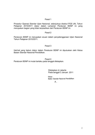 2
Pasal 1
Prosedur Operasi Standar Ujian Nasional, selanjutnya disebut POS UN, Tahun
Pelajaran 2010/2011 diatur dalam Lampiran Peraturan BSNP ini yang
merupakan bagian yang tidak terpisahkan dari Peraturan BSNP ini.
Pasal 2
Peraturan BSNP ini merupakan acuan dalam penyelenggaraan Ujian Nasional
Tahun Pelajaran 2010/2011.
Pasal 3
Hal-hal yang belum diatur dalam Peraturan BSNP ini diputuskan oleh Ketua
Badan Standar Nasional Pendidikan.
Pasal 4
Peraturan BSNP ini mulai berlaku pada tanggal ditetapkan.
Ditetapkan di Jakarta
Pada tanggal 3 Januari 2011
 