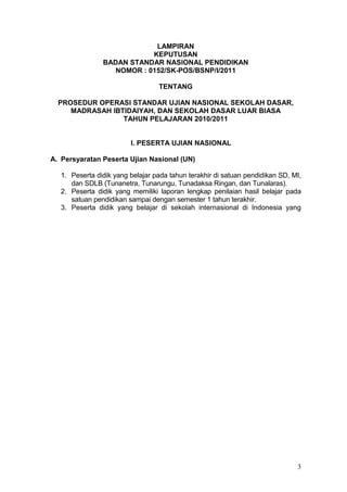 3
LAMPIRAN
KEPUTUSAN
BADAN STANDAR NASIONAL PENDIDIKAN
NOMOR : 0152/SK-POS/BSNP/I/2011
TENTANG
PROSEDUR OPERASI STANDAR UJIAN NASIONAL SEKOLAH DASAR,
MADRASAH IBTIDAIYAH, DAN SEKOLAH DASAR LUAR BIASA
TAHUN PELAJARAN 2010/2011
I. PESERTA UJIAN NASIONAL
A. Persyaratan Peserta Ujian Nasional (UN)
1. Peserta didik yang belajar pada tahun terakhir di satuan pendidikan SD, MI,
dan SDLB (Tunanetra, Tunarungu, Tunadaksa Ringan, dan Tunalaras).
2. Peserta didik yang memiliki laporan lengkap penilaian hasil belajar pada
satuan pendidikan sampai dengan semester 1 tahun terakhir.
3. Peserta didik yang belajar di sekolah internasional di Indonesia yang
memiliki izin untuk3.39556(T)-i7(i)1.87(k)-0.295585(6.77Tm(7(i)1.87(k)-0.2957(i)1.87(k)-
 
