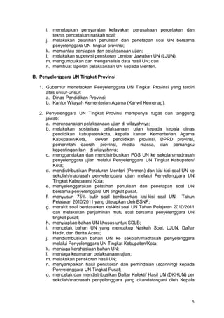 5
i. menetapkan persyaratan kelayakan perusahaan percetakan dan
teknis pencetakan naskah soal;
j. melakukan pelatihan penulisan dan penetapan soal UN bersama
penyelenggara UN tingkat provinsi;
k. memantau persiapan dan pelaksanaan ujian;
l. melakukan supervisi penskoran Lembar Jawaban UN (LJUN);
m. mengumpulkan dan menganalisis data hasil UN; dan
n. membuat laporan pelaksanaan UN kepada Menteri.
B. Penyelenggara UN Tingkat Provinsi
1. Gubernur menetapkan Penyelenggara UN Tingkat Provinsi yang terdiri
atas unsur-unsur:
a. Dinas Pendidikan Provinsi;
b. Kantor Wilayah Kementerian Agama (Kanwil Kemenag).
2. Penyelenggara UN Tingkat Provinsi mempunyai tugas dan tanggung
jawab:
a. merencanakan pelaksanaan ujian di wilayahnya;
b. melakukan sosialisasi pelaksanaan ujian kepada kepala dinas
pendidikan kabupaten/kota, kepala kantor Kementerian Agama
Kabupaten/Kota, dewan pendidikan provinsi, DPRD provinsi,
pemerintah daerah provinsi, media massa, dan pemangku
kepentingan lain di wilayahnya;
c. menggandakan dan mendistribusikan POS UN ke sekolah/madrasah
penyelenggara ujian melalui Penyelenggara UN Tingkat Kabupaten/
Kota;
d. mendistribusikan Peraturan Menteri (Permen) dan kisi-kisi soal UN ke
sekolah/madrasah penyelenggara ujian melalui Penyelenggara UN
Tingkat Kabupaten/ Kota;
e. menyelenggarakan pelatihan penulisan dan penetapan soal UN
bersama penyelenggara UN tingkat pusat.
f. menyusun 75% butir soal berdasarkan kisi-kisi soal UN Tahun
Pelajaran 2010/2011 yang ditetapkan oleh BSNP;
g. merakit soal berdasarkan kisi-kisi soal UN Tahun Pelajaran 2010/2011
dan melakukan penjaminan mutu soal bersama penyelenggara UN
tingkat pusat;
h. menyiapkan bahan UN khusus untuk SDLB;
i. mencetak bahan UN yang mencakup Naskah Soal, LJUN, Daftar
Hadir, dan Berita Acara;
j. mendistribusikan bahan UN ke sekolah/madrasah penyelenggara
melalui Penyelenggara UN Tingkat Kabupaten/Kota;
k. menjaga kerahasiaan bahan UN;
l. menjaga keamanan pelaksanaan ujian;
m. melakukan penskoran hasil UN;
n. menyampaikan hasil penskoran dan pemindaian (scanning) kepada
Penyelenggara UN Tingkat Pusat;
o. mencetak dan mendistribusikan Daftar Kolektif Hasil UN (DKHUN) per
sekolah/madrasah penyelenggara yang ditandatangani oleh Kepala
 