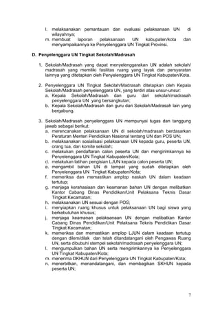 7
l. melaksanakan pemantauan dan evaluasi pelaksanaan UN di
wilayahnya;
m. membuat laporan pelaksanaan UN kabupaten/kota dan
menyampaikannya ke Penyelenggara UN Tingkat Provinsi.
D. Penyelenggara UN Tingkat Sekolah/Madrasah
1. Sekolah/Madrasah yang dapat menyelenggarakan UN adalah sekolah/
madrasah yang memiliki fasilitas ruang yang layak dan persyaratan
lainnya yang ditetapkan oleh Penyelenggara UN Tingkat Kabupaten/Kota.
2. Penyelenggara UN Tingkat Sekolah/Madrasah ditetapkan oleh Kepala
Sekolah/Madrasah penyelenggara UN, yang terdiri atas unsur-unsur:
a. Kepala Sekolah/Madrasah dan guru dari sekolah/madrasah
penyelenggara UN yang bersangkutan;
b. Kepala Sekolah/Madrasah dan guru dari Sekolah/Madrasah lain yang
bergabung.
3. Sekolah/Madrasah penyelenggara UN mempunyai tugas dan tanggung
jawab sebagai berikut:
a. merencanakan pelaksanaan UN di sekolah/madrasah berdasarkan
Peraturan Menteri Pendidikan Nasional tentang UN dan POS UN;
b. melaksanakan sosialisasi pelaksanaan UN kepada guru, peserta UN,
orang tua, dan komite sekolah;
c. melakukan pendaftaran calon peserta UN dan mengirimkannya ke
Penyelenggara UN Tingkat Kabupaten/Kota;
d. melakukan latihan pengisian LJUN kepada calon peserta UN;
e. mengambil bahan UN di tempat yang sudah ditetapkan oleh
Penyelenggara UN Tingkat Kabupaten/Kota;
f. memeriksa dan memastikan amplop naskah UN dalam keadaan
tertutup;
g. menjaga kerahasiaan dan keamanan bahan UN dengan melibatkan
Kantor Cabang Dinas Pendidikan/Unit Pelaksana Teknis Dasar
Tingkat Kecamatan;
h. melaksanakan UN sesuai dengan POS;
i. menyiapkan ruang khusus untuk pelaksanaan UN bagi siswa yang
berkebutuhan khusus;
j. menjaga keamanan pelaksanaan UN dengan melibatkan Kantor
Cabang Dinas Pendidikan/Unit Pelaksana Teknis Pendidikan Dasar
Tingkat Kecamatan;
k. memeriksa dan memastikan amplop LJUN dalam keadaan tertutup
dengan dilem/dilak dan telah ditandatangani oleh Pengawas Ruang
UN, serta dibubuhi stempel sekolah/madrasah penyelenggara UN;
l. mengumpulkan bahan UN serta mengirimkannya ke Penyelenggara
UN Tingkat Kabupaten/Kota;
m. menerima DKHUN dari Penyelenggara UN Tingkat Kabupaten/Kota;
n. menerbitkan, menandatangani, dan membagikan SKHUN kepada
peserta UN;
 